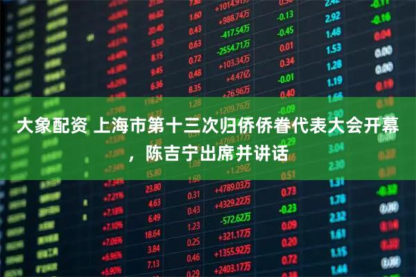 大象配资 上海市第十三次归侨侨眷代表大会开幕，陈吉宁出席并讲话