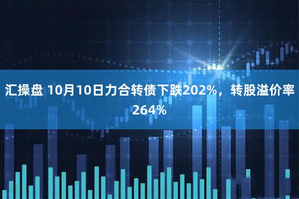 汇操盘 10月10日力合转债下跌202%，转股溢价率264%