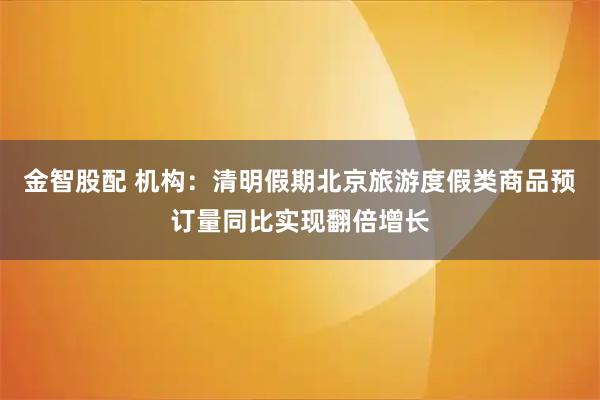 金智股配 机构：清明假期北京旅游度假类商品预订量同比实现翻倍增长