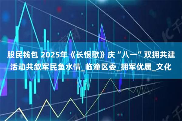股民钱包 2025年《长恨歌》庆“八一”双拥共建活动共叙军民鱼水情_临潼区委_拥军优属_文化