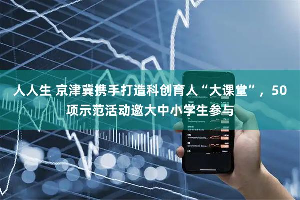 人人生 京津冀携手打造科创育人“大课堂”，50项示范活动邀大中小学生参与