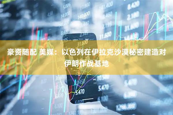 豪资随配 美媒：以色列在伊拉克沙漠秘密建造对伊朗作战基地