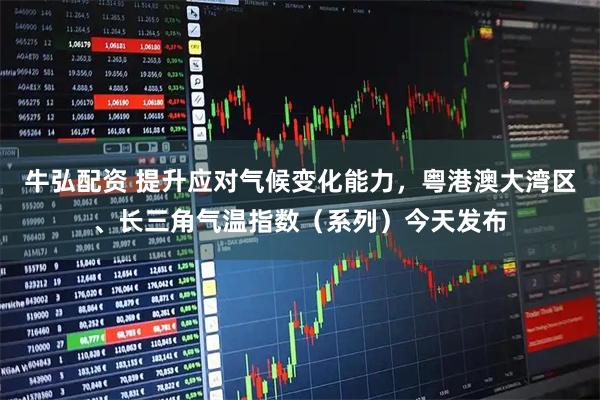 牛弘配资 提升应对气候变化能力，粤港澳大湾区、长三角气温指数（系列）今天发布