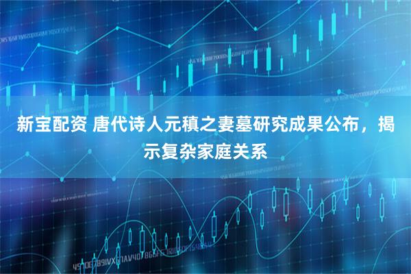 新宝配资 唐代诗人元稹之妻墓研究成果公布，揭示复杂家庭关系