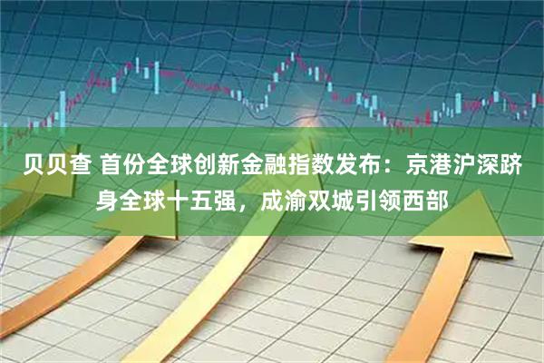 贝贝查 首份全球创新金融指数发布：京港沪深跻身全球十五强，成渝双城引领西部