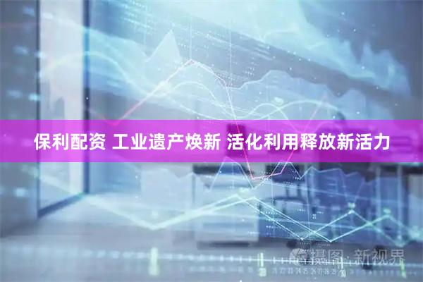 保利配资 工业遗产焕新 活化利用释放新活力