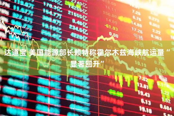 达道宝 美国能源部长赖特称霍尔木兹海峡航运量“显著回升”
