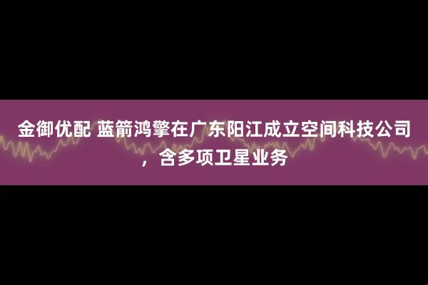 金御优配 蓝箭鸿擎在广东阳江成立空间科技公司，含多项卫星业务