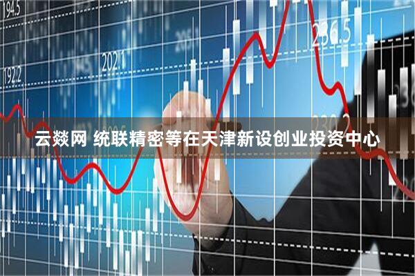 云燚网 统联精密等在天津新设创业投资中心
