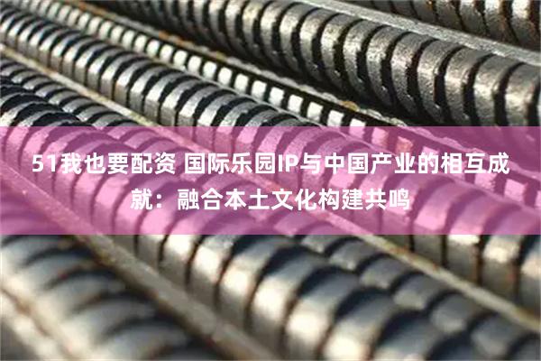 51我也要配资 国际乐园IP与中国产业的相互成就:融合本土文化构建共鸣