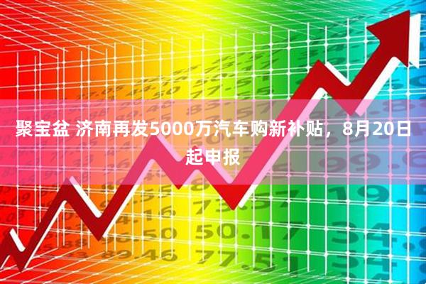 聚宝盆 济南再发5000万汽车购新补贴，8月20日起申报
