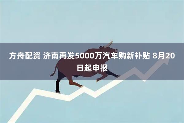 方舟配资 济南再发5000万汽车购新补贴 8月20日起申报