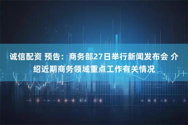 诚信配资 预告：商务部27日举行新闻发布会 介绍近期商务领域重点工作有关情况